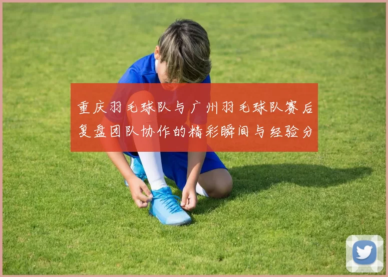 重庆羽毛球队与广州羽毛球队赛后复盘团队协作的精彩瞬间与经验分享