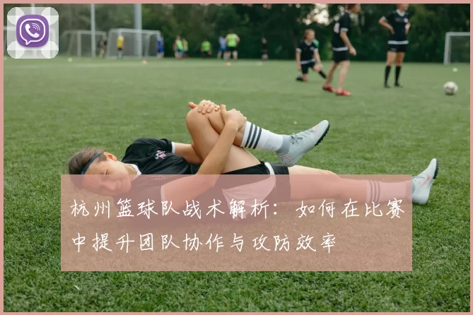 杭州篮球队战术解析：如何在比赛中提升团队协作与攻防效率