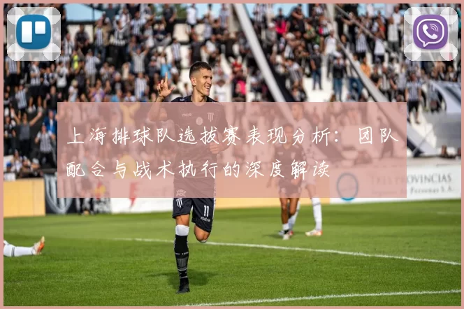 上海排球队选拔赛表现分析：团队配合与战术执行的深度解读