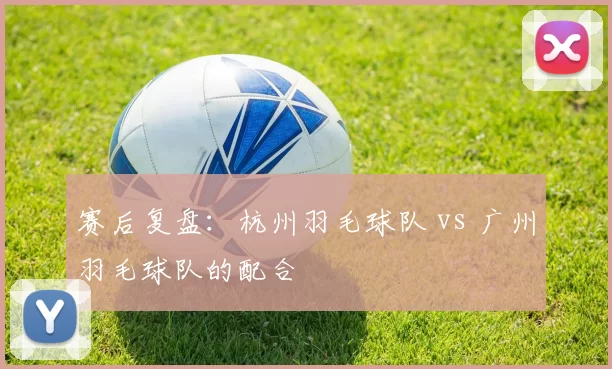 赛后复盘：杭州羽毛球队 vs 广州羽毛球队的配合