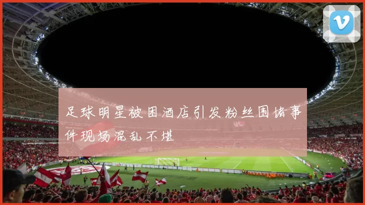 足球明星被困酒店引发粉丝围堵事件现场混乱不堪