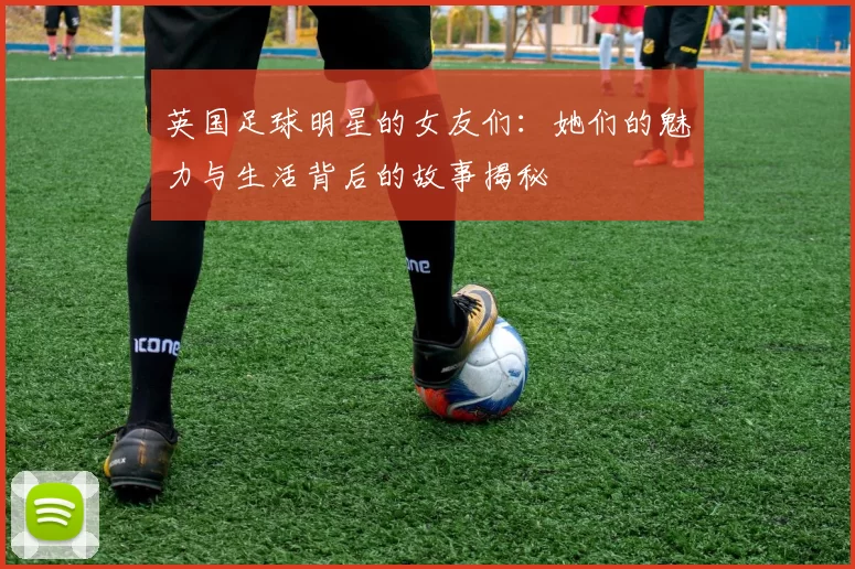 英国足球明星的女友们：她们的魅力与生活背后的故事揭秘