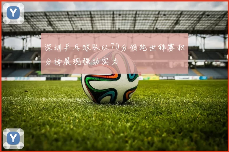 深圳乒乓球队以70分领跑世锦赛积分榜展现强劲实力