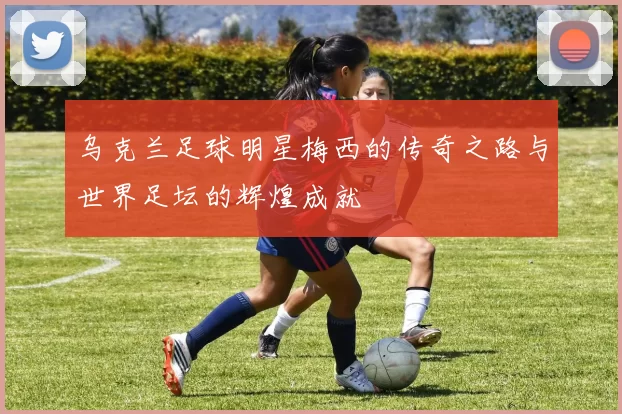 乌克兰足球明星梅西的传奇之路与世界足坛的辉煌成就