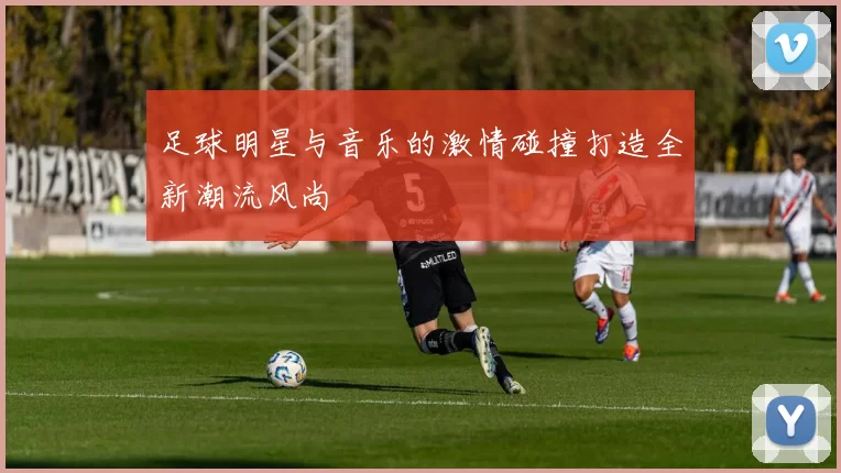 足球明星与音乐的激情碰撞打造全新潮流风尚