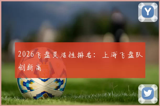 2026飞盘灵活性排名：上海飞盘队创新高